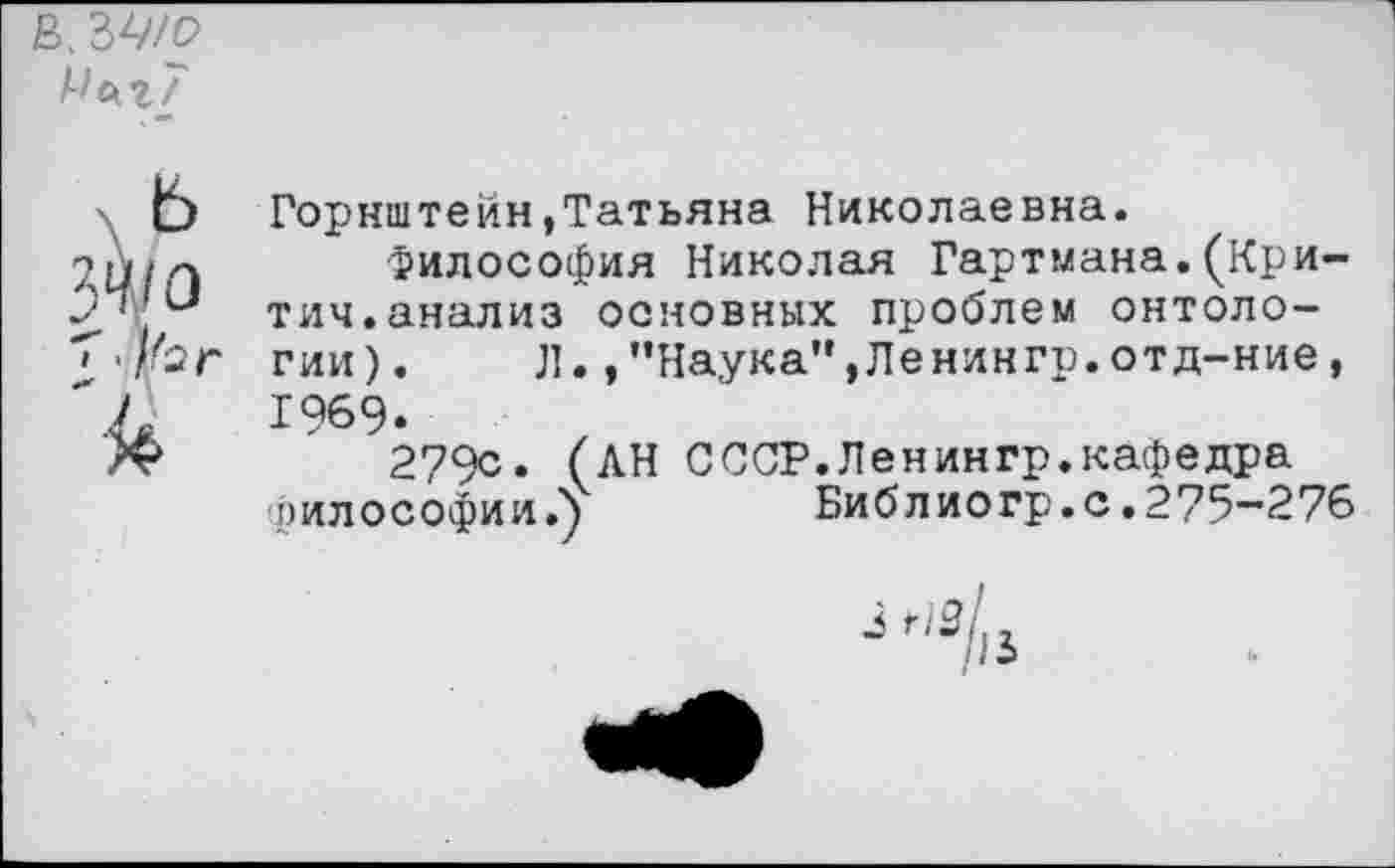 ﻿В. ЗА'/р
Мсиг7
Горнштейн,Татьяна Николаевна.
аЦ/Л $ил0С0Фия Николая Гартмана.(Кри-
2'	тич.анализ основных проблем онтоло-
гии). Л.,"Наука”,Ленингр.отд-ние, ",Л	1969.
/V	279с. (АН СССР.Ленингр.кафедра
философии.")	Биб л иогр. с .275-276
з нзЛ